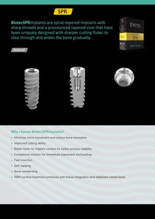 Upper
diameter
Lower
diameter
Ø 2.42
BiotecSPRimplants are spiral-tapered implants with
sharp threads and a pronounced tapered core that have
been uniquely designed with sharper cutting flutes to
slice through and widen the bone gradually.
Why choose BiotecSPRimplants?
•  Minimize micro movement and reduce bone resorption
•  Improved cutting ability
•  Better bone-to-implant contact for better primary stability
•  Exceptional solution for immediate placement and loading
•  Fast insertion
•  Self-tapping
•  Bone condensing
•  RBM surface treatment enhances soft tissue integration and stabilizes crestal bone
Titanium Alloy - Ti 6Al 4V ELIMaterial
Internal Hex | SPR
Length
32
 