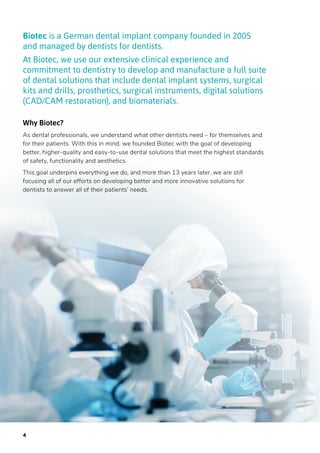 Biotec is a German dental implant company founded in 2005
and managed by dentists for dentists.
At Biotec, we use our extensive clinical experience and
commitment to dentistry to develop and manufacture a full suite
of dental solutions that include dental implant systems, surgical
kits and drills, prosthetics, surgical instruments, digital solutions
(CAD/CAM restoration), and biomaterials.
Why Biotec?
As dental professionals, we understand what other dentists need – for themselves and
for their patients. With this in mind, we founded Biotec with the goal of developing
better, higher-quality and easy-to-use dental solutions that meet the highest standards
of safety, functionality and aesthetics.
This goal underpins everything we do, and more than 13 years later, we are still
focusing all of our efforts on developing better and more innovative solutions for
dentists to answer all of their patients’ needs.
4
 