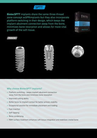 Ø 2.42
BiotecSPTT implants share the same three-thread
zone concept asSPRimplants but they also incorporate
platform switching in their design, which keeps the
implant-abutment connection away from the bone,
minimizes bone resorption and allows for more vital
growth of the soft tissue.
Why choose BiotecSPTT implants?
•  Platform switching – keeps implant-abutment connection
away from the bone and minimizes bone resorption
•  Improved cutting ability
•  Better bone-to-implant contact for better primary stability
•  Exceptional solution for immediate placement and loading
•  Fast insertion
•  Self-tapping
•  Bone condensing
•  RBM surface treatment enhances soft tissue integration and stabilizes crestal bone
Titanium Alloy - Ti 6Al 4V ELIMaterial
Internal Hex | SPTT
Upper
diameter
Length
Lower
diameter
40
 