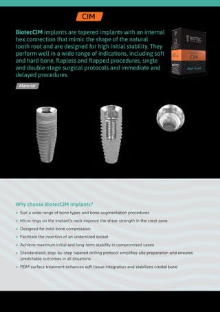 Ø 2.42
BiotecCIM implants are tapered implants with an internal
hex connection that mimic the shape of the natural
tooth root and are designed for high initial stability. They
perform well in a wide range of indications, including soft
and hard bone, flapless and flapped procedures, single
and double-stage surgical protocols and immediate and
delayed procedures.
Why choose BiotecCIM implants?
•  Suit a wide range of bone types and bone augmentation procedures
•  Micro rings on the implant’s neck improve the shear strength in the crest zone
•  Designed for mild-bone compression
•  Facilitate the insertion of an undersized socket
•  Achieve maximum initial and long-term stability in compromised cases
•  Standardized, step-by-step tapered drilling protocol simplifies site preparation and ensures
predictable outcomes in all situations
•  RBM surface treatment enhances soft tissue integration and stabilizes crestal bone
Titanium Alloy - Ti 6Al 4V ELIMaterial
Internal Hex | CIM
Upper
diameter
Length
Lower
diameter
46
 