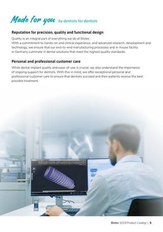 Reputation for precision, quality and functional design
Quality is an integral part of everything we do at Biotec.
With a commitment to hands-on and clinical experience, and advanced research, development and
technology, we ensure that our end-to-end manufacturing processes and in-house facility
in Germany culminate in dental solutions that meet the highest quality standards.
Personal and professional customer care
While dental implant quality and ease-of-use is crucial, we also understand the importance
of ongoing support for dentists. With this in mind, we offer exceptional personal and
professional customer care to ensure that dentists succeed and their patients receive the best
possible treatment.
by dentists for dentists
Biotec 2019 Product Catalog | 5
 