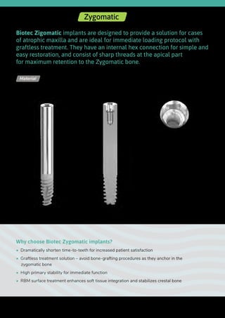Ø 2.42
Biotec Zigomatic implants are designed to provide a solution for cases
of atrophic maxilla and are ideal for immediate loading protocol with
graftless treatment. They have an internal hex connection for simple and
easy restoration, and consist of sharp threads at the apical part
for maximum retention to the Zygomatic bone.
Why choose Biotec Zygomatic implants?
•  Dramatically shorten time-to-teeth for increased patient satisfaction
•  Graftless treatment solution – avoid bone-grafting procedures as they anchor in the
zygomatic bone
•  High primary stability for immediate function
•  RBM surface treatment enhances soft tissue integration and stabilizes crestal bone
Titanium Alloy - Ti 6Al 4V ELIMaterial
Upper
diameter
Length
Lower
diameter
Internal Hex | Zygomatic
54
 