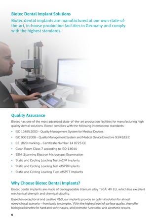 6
Why Choose Biotec Dental Implants?
Biotec dental implants are made of biodegradable titanium alloy Ti 6AI 4V EU, which has excellent
mechanical strength and chemical stability.
Based on exceptional and creative R&D, our implants provide an optimal solution for almost
every clinical scenario – from basic to complex. With the highest level of surface quality, they offer
biological benefits for hard and soft tissues, and promote functional and aesthetic results.
Quality Assurance
Biotec has one of the most advanced state-of-the-art production facilities for manufacturing high
quality dental solutions. Biotec complies with the following international standards:
• ISO 13485:2003 – Quality Management System for Medical Devices
• ISO 9001:2008 – Quality Management System and Medical Device Directive 93/42/EEC
• CE 1023 marking – Certificate Number 14 0725 CE
• Clean Room Class 7 according to ISO 14644
• SEM (Scanning Electron Microscope) Examination
• Static and Cycling Loading Test inCIM Implants
• Static and Cycling Loading Test ofSPRImplants
• Static and Cycling Loading T est ofSPTT Implants 
Biotec Dental Implant Solutions
Biotec dental implants are manufactured at our own state-of-
the-art, in-house production facilities in Germany and comply
with the highest standards.
 