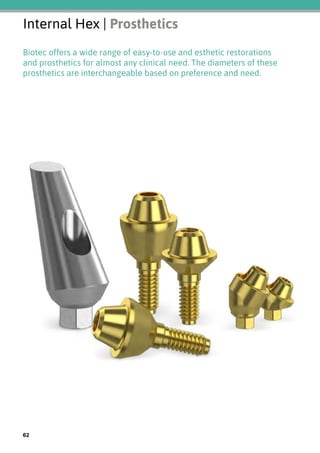 Internal Hex | Prosthetics
Biotec offers a wide range of easy-to-use and esthetic restorations
and prosthetics for almost any clinical need. The diameters of these
prosthetics are interchangeable based on preference and need.
62
 