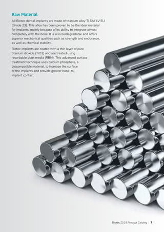 Biotec 2019 Product Catalog | 7
Raw Material
All Biotec dental implants are made of titanium alloy Ti 6AI 4V ELI
(Grade 23). This alloy has been proven to be the ideal material
for implants, mainly because of its ability to integrate almost
completely with the bone. It is also biodegradable and offers
superior mechanical qualities such as strength and endurance,
as well as chemical stability.
Biotec implants are coated with a thin layer of pure
titanium dioxide (TiO2) and are treated using
resorbable blast media (RBM). This advanced surface
treatment technique uses calcium phosphate, a
biocompatible material, to increase the surface
of the implants and provide greater bone-to-
implant contact.
 