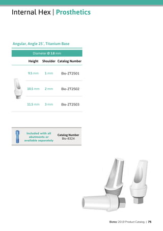 Internal Hex | Prosthetics
Diameter Ø 3.8 mm
Catalog NumberShoulderHeight
Bio-ZT25011 mm9.5 mm
Bio-ZT25022 mm10.5 mm
Bio-ZT25033 mm11.5 mm
Angular, Angle 25˚, Titanium Base
Catalog Number
Bio-8324
Included with all
abutments or
available separately
Biotec 2019 Product Catalog | 75
 