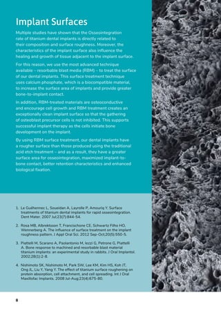 8
Implant Surfaces
Multiple studies have shown that the Osseointegration
rate of titanium dental implants is directly related to
their composition and surface roughness. Moreover, the
characteristics of the implant surface also influence the
healing and growth of tissue adjacent to the implant surface.
For this reason, we use the most advanced technique
available – resorbable blast media (RBM) – to treat the surface
of our dental implants. This surface treatment technique
uses calcium phosphate, which is a biocompatible material,
to increase the surface area of implants and provide greater
bone-to-implant contact.
In addition, RBM-treated materials are osteoconductive
and encourage cell growth and RBM treatment creates an
exceptionally clean implant surface so that the gathering
of osteoblast precursor cells is not inhibited. This supports
successful implant therapy as the cells initiate bone
development on the implant.
By using RBM surface treatment, our dental implants have
a rougher surface than those produced using the traditional
acid etch treatment – and as a result, they have a greater
surface area for osseointegration, maximized implant-to-
bone contact, better retention characteristics and enhanced
biological fixation.
1.  Le Guéhennec L, Soueidan A, Layrolle P, Amouriq Y. Surface
treatments of titanium dental implants for rapid osseointegration.
Dent Mater. 2007 Jul;23(7):844-54.
2.  Rosa MB, Albrektsson T, Francischone CE, Schwartz Filho HO,
Wennerberg A. The influence of surface treatment on the implant
roughness pattern. J Appl Oral Sci. 2012 Sep-Oct;20(5):550-5.
3.  Piattelli M, Scarano A, Paolantonio M, Iezzi G, Petrone G, Piattelli
A. Bone response to machined and resorbable blast material
titanium implants: an experimental study in rabbits. J Oral Implantol.
2002;28(1):2-8.
4.  Nishimoto SK, Nishimoto M, Park SW, Lee KM, Kim HS, Koh JT,
Ong JL, Liu Y, Yang Y. The effect of titanium surface roughening on
protein absorption, cell attachment, and cell spreading. Int J Oral
Maxillofac Implants. 2008 Jul-Aug;23(4):675-80.
 