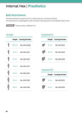 Internal Hex | Prosthetics
Ball Attachment
The ball attachment superstructure is used to secure a removal prosthesis.
This attachment is used together with a stainless steel cap and an intermediate Nylon insert.
Titanium Alloy (Ti6AI4V ELI)Material
Catalog NumberHeight
Bio-BA120050.5 mm
Bio-BA12011 mm
Bio-BA12022 mm
Bio-BA12033 mm
Bio-BA12044 mm
Bio-BA12055 mm
Bio-BA12066 mm
Straight
Catalog NumberHeight
Bio-BA15011 mm
Bio-BA15022 mm
Bio-BA15033 mm
Angulated 15°
Catalog NumberHeight
Bio-BA25011 mm
Bio-BA25022 mm
Angulated 25°
84
 