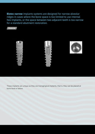 Lower
diameter
Internal Hex 2.0 | N1
Upper
diameter
Ø 2.0 mm
Biotec narrow implants systems are designed for narrow alveolar
ridges in cases where the bone space is too limited to use internal
hex implants, or the space between two adjacent teeth is too narrow
for a standard abutment restoration.
These implants are unique as they are transgingival implants, that is, they can be placed at
bone level or below.
Titanium Alloy - Ti 6Al 4V ELIMaterial
Length
88
 