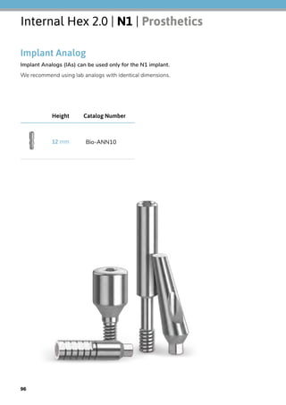 Internal Hex 2.0 | N1 | Prosthetics
Implant Analog
Implant Analogs (IAs) can be used only for the N1 implant.
We recommend using lab analogs with identical dimensions.
Catalog NumberHeight
Bio-ANN1012 mm
96
 