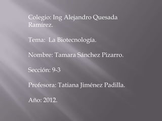 Colegio: Ing Alejandro Quesada
Ramírez.

Tema: La Biotecnología.

Nombre: Tamara Sánchez Pizarro.

Sección: 9-3

Profesora: Tatiana Jiménez Padilla.

Año: 2012.
 