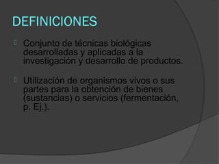 DEFINICIONES
   Conjunto de técnicas biológicas
    desarrolladas y aplicadas a la
    investigación y desarrollo de productos.

   Utilización de organismos vivos o sus
    partes para la obtención de bienes
    (sustancias) o servicios (fermentación,
    p. Ej.).
 