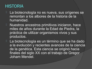 HISTORIA
   La biotecnología no es nueva, sus orígenes se
    remontan a los albores de la historia de la
    humanidad.
   Nuestros ancestros primitivos iniciaron, hace
    miles de años durante la Edad de Piedra, la
    práctica de utilizar organismos vivos y sus
    productos.
   La biotecnología es un término que se ha dado
    a la evolución y recientes avances de la ciencia
    de la genética. Esta ciencia se originó hacia
    finales del siglo XX con el trabajo de Gregor
    Joham Mendel.
 