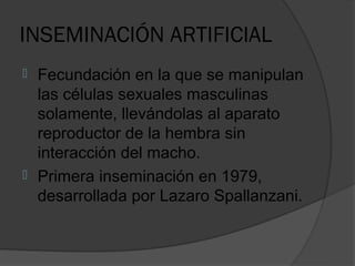 INSEMINACIÓN ARTIFICIAL
   Fecundación en la que se manipulan
    las células sexuales masculinas
    solamente, llevándolas al aparato
    reproductor de la hembra sin
    interacción del macho.
   Primera inseminación en 1979,
    desarrollada por Lazaro Spallanzani.
 