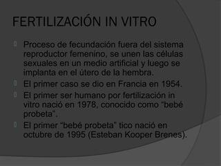 FERTILIZACIÓN IN VITRO
   Proceso de fecundación fuera del sistema
    reproductor femenino, se unen las células
    sexuales en un medio artificial y luego se
    implanta en el útero de la hembra.
   El primer caso se dio en Francia en 1954.
   El primer ser humano por fertilización in
    vitro nació en 1978, conocido como “bebé
    probeta”.
   El primer “bebé probeta” tico nació en
    octubre de 1995 (Esteban Kooper Brenes).
 