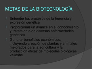 METAS DE LA BIOTECNOLOGÍA
   Entender los procesos de la herencia y
    expresión genética
   Proporcionar un avance en el conocimiento
    y tratamiento de diversas enfermedades
    genéticas
   Generar beneficios económicos,
    incluyendo creación de plantas y animales
    mejorados para la agricultura y la
    producción eficaz de moléculas biológicas
    valiosas.
 