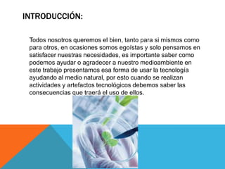 INTRODUCCIÓN:

 Todos nosotros queremos el bien, tanto para si mismos como
 para otros, en ocasiones somos egoístas y solo pensamos en
 satisfacer nuestras necesidades, es importante saber como
 podemos ayudar o agradecer a nuestro medioambiente en
 este trabajo presentamos esa forma de usar la tecnología
 ayudando al medio natural, por esto cuando se realizan
 actividades y artefactos tecnológicos debemos saber las
 consecuencias que traerá el uso de ellos.
 