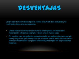 DESVENTAJAS
Los procesos de modernización agrícola, además del aumento de la producción y los
rendimientos, tienen otras consecuencias.
•

Una de ellas es la disminución de la mano de obra empleada por efectos de la
mecanización; esto genera desempleo y éxodo rural en muchas áreas.

•

Por otro lado, para aprovechar las nuevas tecnologías se requieren dinero y acceso a la
tierra y al agua. Los agricultores pobres que no pueden acceder a esos recursos quedan
fuera de la modernización y en peores condiciones para competir con las producciones
modernas.

 