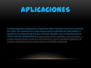 APLICACIONES
La biotecnología tiene aplicaciones en importantes áreas industriales como lo son la atención
de la salud, con el desarrollo de nuevos enfoques para el tratamiento de enfermedades; la
agricultura con el desarrollo de cultivos y alimentos mejorados; usos no alimentarios de los
cultivos, como por ejemplo plásticos biodegradables, aceites vegetales y biocombustibles; y
cuidado medioambiental a través de la biorremediación, como el reciclaje,el tratamiento de
residuos y la limpieza de sitios contaminados por actividades industriales.

 