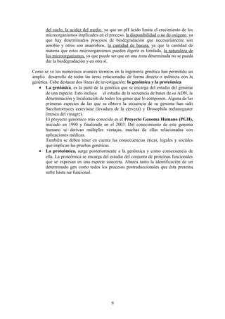 del suelo, la acidez del medio, ya que un pH ácido limita el crecimiento de los
microorganismos implicados en el proceso, la disponibilidad o no de oxígeno, ya
que hay determinados procesos de biodegradación que necesariamente son
aerobio y otros son anaerobios, la cantidad de basura, ya que la cantidad de
materia que estos microorganismos pueden digerir es limitada, la naturaleza de
los microorganismos, ya que puede ser que en una zona determinada no se pueda
dar la biodegradación y en otra sí.
Como se ve los numerosos avances técnicos en la ingeniería genética han permitido un
amplio desarrollo de todas las áreas relacionadas de forma directa o indirecta con la
genética. Cabe destacar dos líneas de investigación: la genómica y la proteómica
• La genómica, es la parte de la genética que se encarga del estudio del genoma
de una especie. Esto incluye el estudio de la secuencia de bases de su ADN, la
determinación y localización de todos los genes que lo componen. Alguna de las
primeras especies de las que se obtuvo la secuencia de su genoma han sido
Saccharomyces cerevisiae (levadura de la cerveza) y Drosophila melanogaster
(mosca del vinagre).
El proyecto genómico más conocido es el Proyecto Genoma Humano (PGH),
iniciado en 1990 y finalizado en el 2003. Del conocimiento de este genoma
humano se derivan múltiples ventajas, muchas de ellas relacionadas con
aplicaciones médicas.
También se deben tener en cuenta las consecuencias éticas, legales y sociales
que implican las pruebas genéticas.
• La proteómica, surge posteriormente a la genómica y como consecuencia de
ella. La proteómica se encarga del estudio del conjunto de proteínas funcionales
que se expresan en una especie concreta. Abarca tanto la identificación de un
determinado gen como todos los procesos postraduccionales que ésta proteína
sufre hasta ser funcional.

9

 