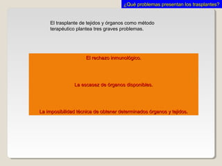 El rechazo inmunológico.El rechazo inmunológico.
La escasez de órganos disponibles.La escasez de órganos disponibles.
La imposibilidad técnica de obtener determinados órganos y tejidos.La imposibilidad técnica de obtener determinados órganos y tejidos.
El trasplante de tejidos y órganos como método
terapéutico plantea tres graves problemas.
¿Qué problemas presentan los trasplantes?¿Qué problemas presentan los trasplantes?
 