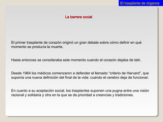 La barrera socialLa barrera social
El primer trasplante de corazón originó un gran debate sobre cómo definir en qué
momento se producía la muerte.
Hasta entonces se consideraba este momento cuando el corazón dejaba de latir.
Desde 1964 los médicos comenzaron a defender el llamado “criterio de Harvard”, que
suponía una nueva definición del final de la vida: cuando el cerebro deja de funcionar.
En cuanto a su aceptación social, los trasplantes suponen una pugna entre una visión
racional y solidaria y otra en la que se da prioridad a creencias y tradiciones.
El trasplante de órganosEl trasplante de órganos
 