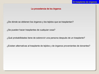 ¿De dónde se obtienen los órganos y los tejidos que se trasplantan?
¿Se pueden hacer trasplantes de cualquier cosa?
¿Qué probabilidades tiene de sobrevivir una persona después de un trasplante?
¿Existen alternativas al trasplante de tejidos y de órganos provenientes de donantes?
La procedencia de los órganosLa procedencia de los órganos
El trasplante de órganosEl trasplante de órganos
 