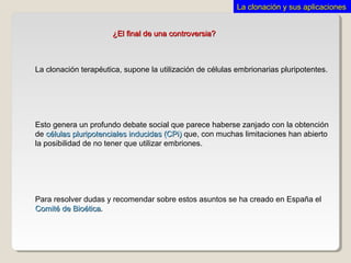 ¿El final de una controversia?¿El final de una controversia?
La clonación terapéutica, supone la utilización de células embrionarias pluripotentes.
Para resolver dudas y recomendar sobre estos asuntos se ha creado en España el
Comité de BioéticaComité de Bioética.
Esto genera un profundo debate social que parece haberse zanjado con la obtención
de células pluripotenciales inducidas (CPi)células pluripotenciales inducidas (CPi) que, con muchas limitaciones han abierto
la posibilidad de no tener que utilizar embriones.
La clonación y sus aplicacionesLa clonación y sus aplicaciones
 