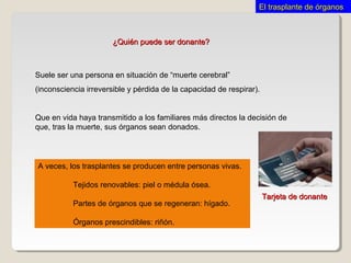 ¿Quién puede ser donante?¿Quién puede ser donante?
Suele ser una persona en situación de “muerte cerebral”
(inconsciencia irreversible y pérdida de la capacidad de respirar).
Que en vida haya transmitido a los familiares más directos la decisión de
que, tras la muerte, sus órganos sean donados.
Tarjeta de donanteTarjeta de donante
A veces, los trasplantes se producen entre personas vivas.
Tejidos renovables: piel o médula ósea.
Partes de órganos que se regeneran: hígado.
Órganos prescindibles: riñón.
El trasplante de órganosEl trasplante de órganos
 