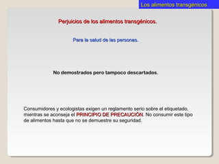 Los alimentos transgénicosLos alimentos transgénicos
Consumidores y ecologistas exigen un reglamento serio sobre el etiquetado,
mientras se aconseja el PRINCIPIO DE PRECAUCIÓNPRINCIPIO DE PRECAUCIÓN. No consumir este tipo
de alimentos hasta que no se demuestre su seguridad.
Perjuicios de los alimentos transgénicos.Perjuicios de los alimentos transgénicos.
No demostrados pero tampoco descartados.
Para la salud de las personas.Para la salud de las personas.
 