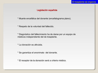 Legislación españolaLegislación española
* Muerte encefálica del donante (encefalograma plano).
* Respeto de la voluntad del fallecido.
* Diagnóstico del fallecimiento ha de darse por un equipo de
médicos independiente del de trasplante.
* La donación es altruista.
* Se garantiza el anonimato del donante.
* El receptor de la donación será a criterio médico.
El trasplante de órganosEl trasplante de órganos
 