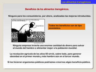 Los alimentos transgénicosLos alimentos transgénicos
Beneficios de los alimentos transgénicos.Beneficios de los alimentos transgénicos.
Ninguno para los consumidores, por ahora, analizadas las mejoras introducidas.
Todos los beneficios son de tipo
económico.
Ninguna empresa invierte una enorme cantidad de dinero para salvar
al mundo del hambre o alimentar mejor a la población mundial.
Si los hicieran organismos públicos podríamos creernos algún beneficio público.
La revolución agrícola de los años 60 sirvió, sobre todo, para generar
obesidad en el primer mundo y más hambre aún en el tercer mundo.
 