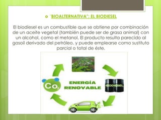  "BIOALTERNATIVA": EL BIODIESEL
El biodiesel es un combustible que se obtiene por combinación
de un aceite vegetal (también puede ser de grasa animal) con
un alcohol, como el metanol. El producto resulta parecido al
gasoil derivado del petróleo, y puede emplearse como sustituto
parcial o total de éste.
 