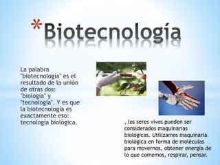 La palabra
"biotecnología" es el
resultado de la unión
de otras dos:
"biología" y
"tecnología". Y es que
la biotecnología es
exactamente eso:
tecnología biológica.
*
, los seres vivos pueden ser
considerados maquinarias
biológicas. Utilizamos maquinaria
biológica en forma de moléculas
para movernos, obtener energía de
lo que comemos, respirar, pensar.
 