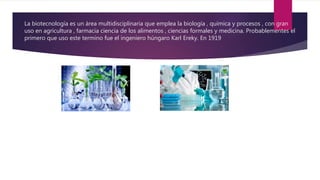 La biotecnología es un área multidisciplinaria que emplea la biología , química y procesos , con gran
uso en agricultura , farmacia ciencia de los alimentos , ciencias formales y medicina. Probablementes el
primero que uso este termino fue el ingeniero húngaro Karl Ereky. En 1919