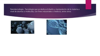 Nanotecnología , Tecnología que se dedica al diseño y manipulación de la materia a
nivel de átomos o moléculas, con fines industriales o médicos, entre otros.