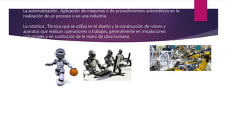 La automatización , Aplicación de máquinas o de procedimientos automáticos en la
realización de un proceso o en una industria.
La robótica , Técnica que se utiliza en el diseño y la construcción de robots y
aparatos que realizan operaciones o trabajos, generalmente en instalaciones
industriales y en sustitución de la mano de obra humana.