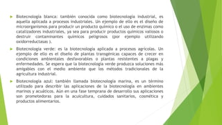  Biotecnología blanca: también conocida como biotecnología industrial, es
aquella aplicada a procesos industriales. Un ejemplo de ello es el diseño de
microorganismos para producir un producto químico o el uso de enzimas como
catalizadores industriales, ya sea para producir productos químicos valiosos o
destruir contaminantes químicos peligrosos (por ejemplo utilizando
oxidorreductasas ).
 Biotecnología verde: es la biotecnología aplicada a procesos agrícolas. Un
ejemplo de ello es el diseño de plantas transgénicas capaces de crecer en
condiciones ambientales desfavorables o plantas resistentes a plagas y
enfermedades. Se espera que la biotecnología verde produzca soluciones más
amigables con el medio ambiente que los métodos tradicionales de la
agricultura industrial.
 Biotecnología azul: también llamada biotecnología marina, es un término
utilizado para describir las aplicaciones de la biotecnología en ambientes
marinos y acuáticos. Aún en una fase temprana de desarrollo sus aplicaciones
son prometedoras para la acuicultura, cuidados sanitarios, cosmética y
productos alimentarios.
 