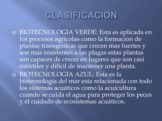  BIOTECNOLOGIA VERDE: Esta es aplicada en
los procesos agrícolas como la formación de
plantas transgénicas que crecen mas fuertes y
son mas resistentes a las plagas estas plantas
son capaces de crecer en lugares que son casi
infértiles y difícil de mantener una planta.
 BIOTECNOLOGIA AZUL: Esta es la
biotecnología del mar esta relacionada con todo
los sistemas acuáticos como la acuicultura
cuando se cuida el agua para proteger los peces
y el cuidado de ecosistemas acuáticos.
 
