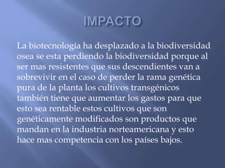 La biotecnología ha desplazado a la biodiversidad
osea se esta perdiendo la biodiversidad porque al
ser mas resistentes que sus descendientes van a
sobrevivir en el caso de perder la rama genética
pura de la planta los cultivos transgénicos
también tiene que aumentar los gastos para que
esto sea rentable estos cultivos que son
genéticamente modificados son productos que
mandan en la industria norteamericana y esto
hace mas competencia con los países bajos.
 