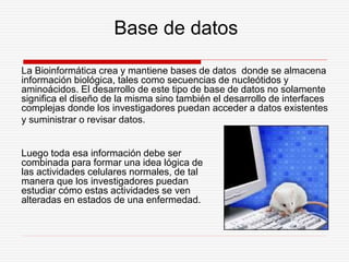 Base de datos
La Bioinformática crea y mantiene bases de datos donde se almacena
información biológica, tales como secuencias de nucleótidos y
aminoácidos. El desarrollo de este tipo de base de datos no solamente
significa el diseño de la misma sino también el desarrollo de interfaces
complejas donde los investigadores puedan acceder a datos existentes
y suministrar o revisar datos.
Luego toda esa información debe ser
combinada para formar una idea lógica de
las actividades celulares normales, de tal
manera que los investigadores puedan
estudiar cómo estas actividades se ven
alteradas en estados de una enfermedad.
 