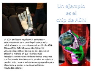 En 2004 entidades reguladoras europeas y
estadunidenses aprobaron la primera prueba
médica basada en una micromatriz o chip de ADN.
El AmpliChip CYP450 puede identificar 31
variaciones genéticas dentro de dos genes que
afectan la manera en que los individuos
metabolizan una variedad de medicinas prescritas
con frecuencia. Con base en la prueba, los médicos
pueden seleccionar medicamentos apropiados para
el paciente y ajustar la dosis para alcanzar
resultados óptimos
 