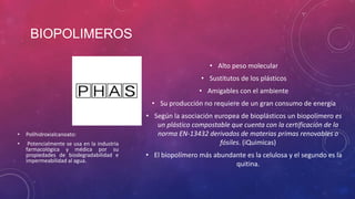 BIOPOLIMEROS
• Alto peso molecular
• Sustitutos de los plásticos
• Amigables con el ambiente
• Su producción no requiere de un gran consumo de energía

•

Polihidroxialcanoato:

•

Potencialmente se usa en la industria
farmacológica y médica por su
propiedades de biodegradabilidad e
impermeabilidad al agua.

• Según la asociación europea de bioplásticos un biopolímero es
un plástico compostable que cuenta con la certificación de la
norma EN-13432 derivados de materias primas renovables o
fósiles. (iQuimicas)
• El biopolímero más abundante es la celulosa y el segundo es la
quitina.

 