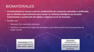 BIOMATERIALES
• Un biomaterial se conoce como la combinación de sustancias naturales o artificiales
que se diseñan especialmente para actuar en sistemas biológicos ya sea para
tratamientos o sustitución de tejidos u órganos en él ser humano.
• Pueden ser:
• Naturales: Son materiales complejos.
• Sintéticos: Se denominan materiales biomédicos, para diferenciarlos de los biomateriales de
origen natural.

Permanentes: Sirven
para la sustitución de
algún tejido u órgano.

Temporales:
Únicamente son
necesarios durante un
determinado periodo
de tiempo.

 