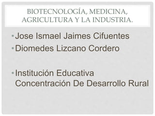 BIOTECNOLOGÍA, MEDICINA,
AGRICULTURA Y LA INDUSTRIA.
•Jose Ismael Jaimes Cifuentes
•Diomedes Lizcano Cordero
•Institución Educativa
Concentración De Desarrollo Rural
 