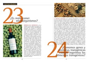 .28. .29.
23
24¿Comemos genes y
proteínas transgénicas
cuando ingerimos los
alimentos transgénicos?
¿Es malo comer
microorganismos?
LA PRÁCTICA TOTALIDAD de los alimentos (transgénicos y no transgéni-
cos) que ingerimos contienen genes (véase pregunta 21) y proteínas o
restos de los mismos en forma más o menos degradada. Por eso, en la ma-
yoría de los casos, cuando ingerimos alimentos transgénicos comemos los
genes y proteínas transgénicas junto con el resto de los genes y proteí-
nas no transgénicas del alimento. Sin embargo, hay que saber que aun-
que los transgenes se encuentran en todas las células del organismo trans-
génico no siempre sucede lo mismo con las proteínas, ya que en algunas
ocasiones las proteínas transgénicas pueden encontrarse sólo en alguna par-
te del mismo. Por ejemplo, las proteínas transgénicas pueden encontrarse
en la raíz, pero no en las hojas o los frutos de una planta transgénica,
y, por consiguiente, no se comerá la proteína transgénica al ingerir estas
partes de la planta. Este hecho se debe a que no todos los genes de la cé-
lula están siempre activos para producir proteínas. Dependiendo del tipo de
célula o tejido algunos transgenes pueden permanecer silenciosos durante
toda la vida de esa célula. Los genes y proteínas transgénicas se proce-
san de forma similar a los otros genes y proteínas del alimento y por lo
tanto, el máximo contenido de estos genes y proteínas en el mejor esta-
do posible se encontrará en vegetales recién cosechados, que se comen cru-
dos. En el extremo opuesto, los genes y proteínas transgénicos en poca
cantidad, o en forma de restos muy degradados, se hallará en aquellos
alimentos transgénicos que resultan de una extracción y amplia transfor-
mación (calor, tratamiento con ácidos, refinado de aceites, destilación, etc.).
DEPENDE DE SU NATURALEZA y de su
cantidad. Es bien sabido que algunos ali-
mentos pueden contener microorganismos
patógenos que ingeridos en suficiente
cantidad desencadenan una enfermedad
como sucede con los alimentos contami-
nados con la bacteria Salmonella. Sin
embargo, un número importante de ali-
mentos denominados fermentados como
por ejemplo el yogur, el queso, o el cho-
rizo, contienen microorganismos (bacterias,
levaduras, hongos) cuya ingesta no sólo
no comporta daño para la salud del con-
sumidor sino que confieren propiedades
nutricionales y sensoriales. Más aún, co-
mo ya se ha comentado existen micro-
organismos denominados probióticos, co-
mo ciertos lactobacilos y bifidobacterias,
que introducidos en la dieta e ingeridos
en cantidad suficiente ejercen un efecto
positivo en la salud, más allá de los efec-
tos nutricionales tradicionales. De todas
formas es difícil pensar que alguien que
tuviese una dieta compuesta mayoritaria-
mente por microorganismos sobreviviese
mucho tiempo, ya que su composición
es incompleta para los requerimientos nu-
tricionales humanos.
c u r i o s i d a d e s
 