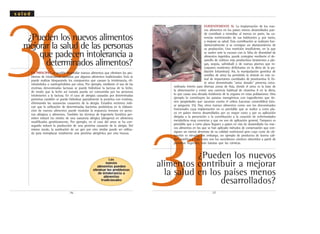 31
30¿Pueden los nuevos alimentos
mejorar la salud de las personas
que padecen intolerancia a
determinados alimentos?
EN PRINCIPIO, es posible desarrollar nuevos alimentos que eliminen los pro-
blemas de intolerancia causados por algunos alimentos tradicionales. Esto se
puede realizar bloqueando los compuestos que causan la intolerancia, eli-
minándolos o sustituyéndolos por otros. Por ejemplo, mediante el uso de las
enzimas denominadas lactasas se puede hidrolizar la lactosa de la leche,
de modo que la leche así tratada pueda ser consumida por las personas
intolerantes a la lactosa. En el caso de alergias causadas por determinadas
proteínas también se puede hidrolizar parcialmente la proteína con enzimas,
eliminando las sustancias causantes de la alergia. Estudios recientes indi-
can que la utilización de determinadas bacterias probióticas en la elabora-
ción de nuevos alimentos puede modular la respuesta inmune en perso-
nas alérgicas a alimentos. También las técnicas de Ingeniería Genética per-
miten reducir los niveles de una sustancia alérgica (alergeno) en alimentos
modificados genéticamente. Por ejemplo, en el caso del arroz se ha con-
seguido reducir la producción de una proteína causante de la alergia. Del
mismo modo, la sustitución de un gen por otro similar puede ser utiliza-
da para reemplazar totalmente una proteína alergénica por otra inocua.
.37.
¿Pueden los nuevos
alimentos contribuir a mejorar
la salud en los países menos
desarrollados?
EVIDENTEMENTE SI. La implantación de los nue-
vos alimentos en los países menos desarrollados pue-
de contribuir a remediar, al menos en parte, las ca-
rencias nutricionales de sus habitantes y, por tanto,
a mejorar su salud. Esta contribución se realizará fun-
damentalmente si se consigue un abaratamiento de
su producción. Una nutrición insuficiente, en la que
se suelen unir la escasez con la falta de diversidad de
alimentos ingeridos, puede corregirse mediante el de-
sarrollo de cultivos más productivos (resistentes a pla-
gas, sequía, salinidad) o de nuevas plantas que in-
corporen nutrientes deficitarios en la dieta de la po-
blación (vitaminas). Así, la manipulación genética de
semillas de arroz ha permitido la síntesis en este ce-
real de importantes cantidades de provitamina A. Es-
te arroz denominado "arroz dorado" presenta extra-
ordinario interés para diversas zonas de Asia, donde el arroz es la base de
la alimentación y existe una carencia habitual de vitamina A en la dieta,
lo que causa una elevada incidencia de la ceguera en estas poblaciones. Otro
ejemplo lo constituyen las patatas transgénicas con ingredientes que tie-
nen propiedades que vacunan contra el cólera (vacunas comestibles) (véa-
se pregunta 35). Hay otros nuevos alimentos como son los denominados
funcionales cuya implantación no es previsible que se realice a corto pla-
zo en países menos desarrollados por su mayor costo y por su aplicación
dirigida a la prevención o la contribución a la curación de enfermedades
metabólicas muy concretas y que no son de aplicación general. Tampoco es
previsible que a corto plazo lleguen a países en vías de desarrollado los nue-
vos alimentos en los que se han aplicado métodos de conservación que con-
siguen un menor deterioro de su calidad nutricional pero cuyo coste de ob-
tención es elevado. Sin embargo, un ejemplo de productos de buena cali-
dad nutritiva y bajo costo son los sucedáneos cárnicos obtenidos a partir de
proteínas vegetales, más baratas que las cárnicas.
.36.
Los
nuevos
alimentos pueden
eliminar los problemas
de intolerancia a
alimentos
tradicionales
s a l u d
 