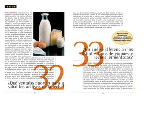 32¿Qué ventajas aportan para la
salud los aditivos de la leche?
PARA CONTESTAR correctamente a esta
pregunta es necesario precisar qué se en-
tiende por aditivo y a cual nos referimos.
Por ejemplo, según el Código Alimentario
Español, sólo se consideran aditivos aque-
llos ingredientes que tienen finalidad tec-
nológica, y no los que influyen sobre las
cualidades nutricionales de los alimentos,
pero también existen otras definiciones
menos estrictas que admiten como aditi-
vos otras sustancias. En rigor, son muy po-
cos los aditivos que se están añadiendo a
la leche líquida (principalmente se adicio-
nan jarabes de cacao y vainilla y zumos de
frutas para cambiar el color y/o el sabor;
aunque también modifican parcialmente la
textura). Dejando aparte la leche "tradi-
cional" pasteurizada que no tiene aditi-
vos, recientemente se han empezado a co-
mercializar leches enriquecidas y leches es-
peciales que incorporan nutrientes especí-
ficos de potencial interés para la salud. En
un sentido amplio, éstos compuestos adi-
cionados pueden considerarse también adi-
tivos. A la leche que sufre tratamientos tér-
micos más intensos se pueden adicionar polifosfatos, con el fin de hacer más
estable el producto frente a dichos tratamientos. Entre las leches enriqueci-
das de más aceptación figuran las que incorporan minerales (calcio y fós-
foro) y vitaminas (A, D, E). Un enriquecimiento discutible es la incorpora-
ción de flúor en la leche de libre consumo, ya que dicho elemento puede
dar lugar a ciertas manifestaciones tóxicas a dosis no muy superiores de
las biológicamente útiles. Existen en el mercado un conjunto de "leches es-
peciales", tales como leche "baja en lactosa" para personas que no toleran
la lactosa o con "jalea real", que aporta a la leche las cualidades nutricio-
nales de este alimento. Para aumentar la presencia de microorganismos be-
neficiosos para la salud (bifidobacerias y lactobacilos), se han comercializa-
do leches a las que se añaden carbohidratos (lactulosa, fructooligosacári-
.38.
s a l u d
33LAS LECHES FERMENTADAS se producen por la acción de microorganismos
específicos que generan una mayor acidez (reducción del pH), por la for-
mación de ácido láctico, y la coagulación de las proteínas de la leche. Es-
tos microorganismos específicos deben ser viables, activos y abundantes en
el producto final, en el momento de la venta para su consumo. Existen
dos grandes grupos de leches fermentadas: ácidas y ácido-alcohólicas. En-
tre las primeras se encuentra el yogur, elaborado exclusivamente mediante
la acción de las bacterias Lactobacillus delbrueckii subsp. bulgaricus y Strep-
tococcus thermophilus. En el mercado podemos encontrar distintos tipos
de yogur, según el contenido graso, la consistencia, el aroma y el sabor
que presentan, la adición de frutas, de cereales, o la adición de azúcar u otros
edulcorantes. Actualmente se obtienen otras leches fermentadas con otras es-
pecies bacterianas, destacando bifidobacterias y lactobacilos acidófilos, que
actúan como probióticos y pueden tener repercusiones digestivas e inmuni-
tarias positivas. Para ello, dichas bacterias deben superar las barreras fisioló-
.39.
¿En qué se diferencian los
distintos tipos de yogures y
leches fermentadas?
dos, etc.) denominados prebióticos, capaces de llegar intactos al colon y
estimular su crecimiento. También se han empezado a comercializar prepa-
rados lácteos a la carta, que en muchos casos implican la incorporación a
una leche desnatada de variados complejos vitamínicos, minerales y/o gra-
sas insaturadas (mezcla de grasas vegetales y de pescado para incorporar
ácidos grasos poliinsaturados y w-3), que tienen un potencial interés para
la salud. y una larga serie de vitaminas y/o minerales, incluyendo hierro. La
bondad teórica que ofertan algunos de los aditivos más novedosos no es-
tá, sin embargo, suficientemente contrastada en la práctica.
Algunas leches
enriquecidas
incorporan nutrientes
especificos de potencial
utilidad para mejorar
la salud
▼
 