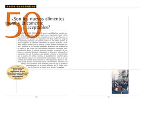 .58.
50¿Son los nuevos alimentos
moral y éticamente
aceptables?
SI, AUNQUE DEBE RECONOCERSE que la posibilidad de transferir ge-
nes entre determinadas especies puede tener importancia moral o ética
para determinados colectivos de consumidores con los que hay que ser
respetuosos. Por ejemplo, un vegetariano de dieta estricta no aceptará
un vegetal que contenga una proteína animal. En este mismo sentido, al-
gunas religiones no permiten alimentarse de algunos animales y tam-
poco podrían aceptar que las plantas u otros animales contengan ge-
nes y proteínas de los animales prohibidos. Realmente este problema no
es nuevo ya que ocurre con determinados alimentos procesados tradi-
cionalmente donde se mezclan proteínas animales y vegetales. El pro-
blema se soluciona fácilmente etiquetando el alimento e informando al
consumidor de que el producto que adquiere contiene un determinado
gen o proteína. En último extremo, la posibilidad de transferir genes
entre distintas especies no estrechamente relacionadas, como la ya co-
mentada de transferir genes humanos a microorganismos, plantas o ani-
males puede plantear restricciones éticas a determinados colectivos. En
Europa, estas cuestiones serán evaluadas, antes de que se apruebe la
comercialización de un nuevo alimento, por el Grupo Euro-
peo de Ética de la Ciencia y las Nuevas Tecnologías.
.59.
s o c i o - e c o n ó m i c o s
La
transferencia de
genes entre
organismos de uso
alimentario puede plantear
cuestiones morales para
determinados
colectivos
 