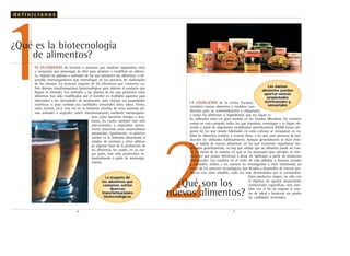 2
LA LEGISLACIÓN de la Unión Europea
considera nuevos alimentos y establece con-
diciones para su comercialización y etiquetado,
a todos los alimentos o ingredientes que no hayan si-
do utilizados antes en gran medida en los Estados Miembros. En concreto
entran en esta categoría todos los que consistan, contengan o se hayan ob-
tenido a partir de organismos modificados genéticamente (OGM) (véase pre-
gunta 6); los que siendo habituales en otras culturas se incorporan en ca-
lidad de alimentos exóticos a nuestra dieta; o los que usen procesos de pro-
ducción no utilizados habitualmente. Aunque generalmente se hace énfa-
sis, al hablar de nuevos alimentos, en los que contienen organismos mo-
dificados genéticamente, no hay que olvidar que un alimento puede ser nue-
vo en virtud de la manera en que se ha procesado (por ejemplo, la este-
rilización por pulsos eléctricos) a pesar de fabricarse a partir de productos
tradicionales. Los cambios en el estilo de vida debidos a factores sociales
y culturales, unidos a los avances en investigación a nivel nutricional, así
como de los procesos tecnológicos, han llevado a desarrollos de nuevos pro-
ductos con valor añadido, cada vez más demandados por el consumidor.
Estos productos surgen, no sólo con
el objetivo de aportar propiedades
nutricionales específicas, sino tam-
bién con el fin de mejorar el esta-
do de salud y bienestar sin perder
las cualidades sensoriales.
¿Qué son los
nuevos alimentos?
.7.
Los nuevos
alimentos pueden
aportar nuevas
propiedades
nutricionales y
sensoriales
ES UN CONJUNTO de técnicas o procesos que emplean organismos vivos
o sustancias que provengan de ellos para producir o modificar un alimen-
to, mejorar las plantas o animales de los que provienen los alimentos, o de-
sarrollar microorganismos que intervengan en los procesos de elaboración
de los mismos. La inmensa mayoría de los alimentos que comemos su-
fren diversas transformaciones biotecnológicas para obtener el producto que
llegará al mercado. Los animales y las plantas de los que provienen estos
alimentos han sido modificados por el hombre en múltiples aspectos para
adecuarlos a las necesidades de producción, para mejorar sus propiedades
nutritivas, o para cambiar sus cualidades sensoriales (olor, sabor, forma,
color, textura, etc.). Una vez en la industria, muchas de estas materias pri-
mas animales o vegetales sufren transformaciones mediante microorganis-
mos como bacterias, hongos o leva-
duras, los cuales también han sido
seleccionados y mejorados previa-
mente buscando unas características
apropiadas. Igualmente, es práctica
común en la industria alimentaria el
empleo de enzimas y otros aditivos
en algunas fases de la producción de
los alimentos, los cuales, en su ma-
yor parte, han sido producidos in-
dustrialmente a partir de microorga-
nismos.
1
.6.
d e f i n i c i o n e s
¿Qué es la biotecnología
de alimentos?
La mayoría de
los alimentos que
comemos sufren
diversas
transformaciones
biotecnológicas
 